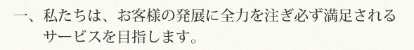 一、私たちは、お客様の発展に全力を注ぎ必ず満足されるサービスを目指します。