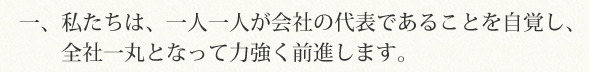 一、私たちは、一人一人が会社の代表であることを自覚し、全社一丸となって力強く前進します。