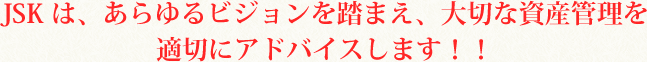 JSKは、あらゆるビジョンを踏まえ、大切な資産管理を適切にアドバイスします！！