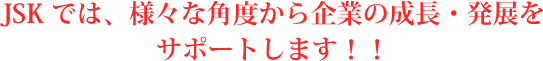 JSKでは、様々な角度から企業の成長・発展をサポートします！！