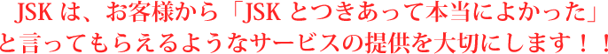 JSKは、お客様から「JSKとつきあって本当によかった」と言ってもらえるようなサービスの提供を大切にします！！