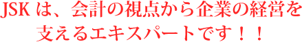 JSKは、会計の視点から企業の経営を支えるエキスパートです！！